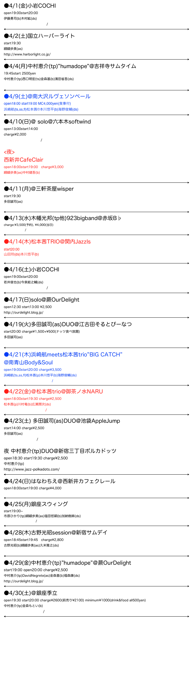 ●4/1(金)小岩COCHI
open19:00start20:00 
伊藤勇司(b)木村絋(ds)
http://www.jazz-cochi.com/
￼
●4/2(土)国立ハーバーライト
start19:30
纐纈歩美(as)
http://www.harborlight.co.jp/￼
●4/4(月)中村恵介(tp)”humadope”@吉祥寺サムタイム
19:45start 2500yen
中村恵介(tp)西口明宏(ts)金森基(b)濱田省吾(ds)
http://www.sometime.co.jp/sometime/
￼
●4/9(土)@南大沢ルヴェソンベール
open18:00 start19:00 MC4,000yen(食事付)
浜崎航(ts,ss,fl)松本茜℗本川悠平(b)海野俊輔(ds)
￼
●4/10(日)@ solo@六本木softwind 
open13:00start14:00
charge¥2,000
http://www.softwind.jp/

<夜>
西新井CafeClair
open18:00start19:00　charge¥3,000
纐纈歩美(as)中村健吾(b)
http://www1.adachi.ne.jp/clair/
￼
●4/11(月)@三軒茶屋wisper
start19:30
多田誠司(as)
http://whisper.co.jp/whisper/
￼
●4/13(水)木幡光邦(tp他)923bigband@赤坂B♭
charge:¥3,500(予約), ¥4,000(当日)
http://bflat.biz/
￼
●4/14(木)松本茜TRIO@関内JazzIs
start20:00
山田玲(ds)本川悠平(b)
http://www5b.biglobe.ne.jp/~jazz-is/￼
●4/16(土)小岩COCHI
open19:00start20:00 
若井俊也(b)今泉総之輔(ds)
http://www.jazz-cochi.com/
￼
●4/17(日)solo@蕨OurDelight
open12:30 start13:00 ¥2,500
http://ourdelight.blog.jp/
￼
●4/19(火)多田誠司(as)DUO@江古田そるとぴーなつ
start20:00 charge¥1,500+¥500(ナッツ食べ放題)
多田誠司(as)
http://homepage3.nifty.com/salt-peanuts/
￼
●4/21(木)浜崎航meets松本茜trio”BIG CATCH”
@南青山Body&Soul
open19:00start20:00 charge¥3,500
浜崎航(ts,ss,fl)松本茜(p)本川悠平(b)海野俊輔(ds)
http://www.bodyandsoul.co.jp/
￼
●4/22(金)＠松本茜trio@御茶ノ水NARU
open18:00start19:30 charge¥2,500
松本茜(p)川村竜(b)広瀬潤次(ds)
http://www.jazz-naru.com/
￼
●4/23(土) 多田誠司(as)DUO@池袋AppleJump
start14:00 charge¥2,500
多田誠司(as)
http://applejump.net/

夜 中村恵介(tp)DUO@新宿三丁目ポルカドッツ
open18:30 start19:30 charge¥2,500
中村恵介(tp)
http://www.jazz-polkadots.com/
￼
●4/24(日)はなわちえ＠西新井カフェクレール
open18:00start19:00 charge¥4,000
http://www1.adachi.ne.jp/clair/
￼
●4/25(月)銀座スウィング
start19:00~
市原ひかり(tp)纐纈歩美(as)塩田哲嗣(b)加納樹麻(ds)
http://ginzaswing.jp/
￼
●4/28(木)古野光昭session@新宿サムデイ
open18:45start19:45　charge¥2,800
古野光昭(b)纐纈歩美(as)久米雅之(ds)
http://someday.net/index2.html￼
●4/29(金)中村恵介(tp)”humadope”＠蕨OurDelight
start19:00 open20:00 charge¥2,500
中村恵介(tp)DavidNegrete(as)金森基(b)福森康(ds)
http://ourdelight.blog.jp/
￼
●4/30(土)＠銀座季立
open19:30 start20:00 charge¥2600(前売り¥2100) minimum¥1000(drink&food all500yen)
中村恵介(tp)金森もとい(b)
http://jazzbar-kiri.holy.jp/
￼



